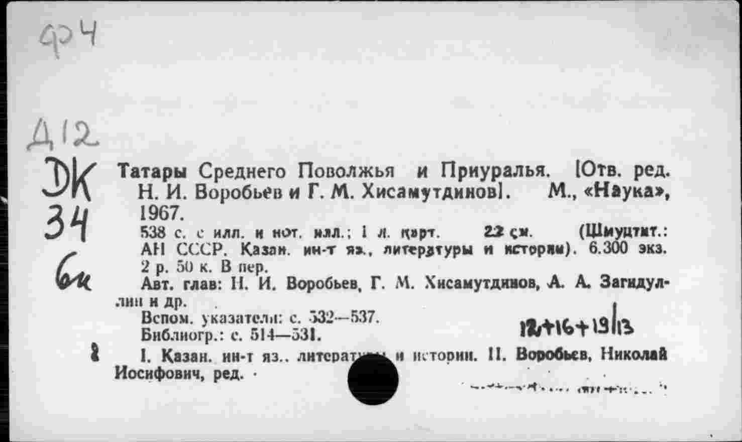 ﻿А12-
3)К
Татары Среднего Поволжья и Приуралья. (Отв. ред. Н. И. Воробьев и Г. М. Хисамутдинові. М., «Наука», 1967.
538 с. с илл. и нот. илл.; 1 л. к»рт. 22 см. (Шиуцтит.: АН СССР. Казан, ин-т я»., литературы и истории). 6.300 экз. 2 р. 50 к. В пер.
Авт. глав: Н. И. Воробьев, Г. М. Хисамутдниов, А. А. Загидул-
.тип н др.
Белом, указатели: с. -532-537.
Библиогр.: е. 514—531.

1. Казан, ин-т яз.. лнтсраимки истории. II. Воробьев, Николай Иосифович, ред. ■